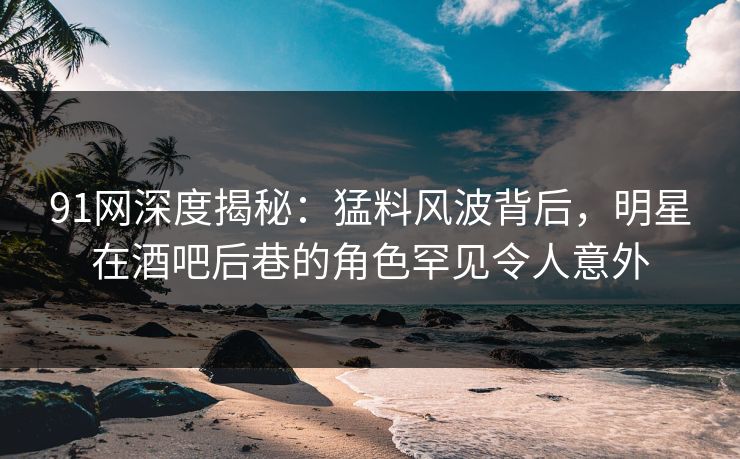 91网深度揭秘：猛料风波背后，明星在酒吧后巷的角色罕见令人意外