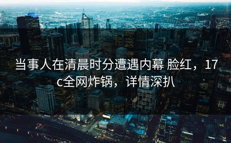 当事人在清晨时分遭遇内幕 脸红，17c全网炸锅，详情深扒