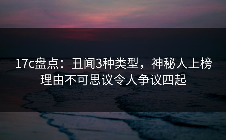 17c盘点：丑闻3种类型，神秘人上榜理由不可思议令人争议四起