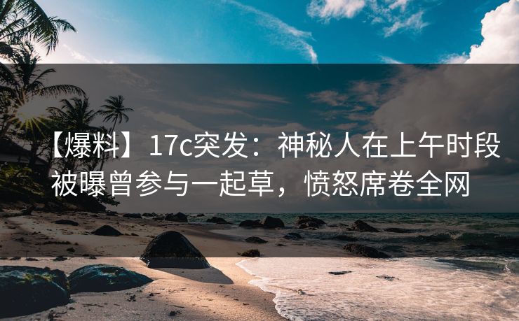 【爆料】17c突发：神秘人在上午时段被曝曾参与一起草，愤怒席卷全网