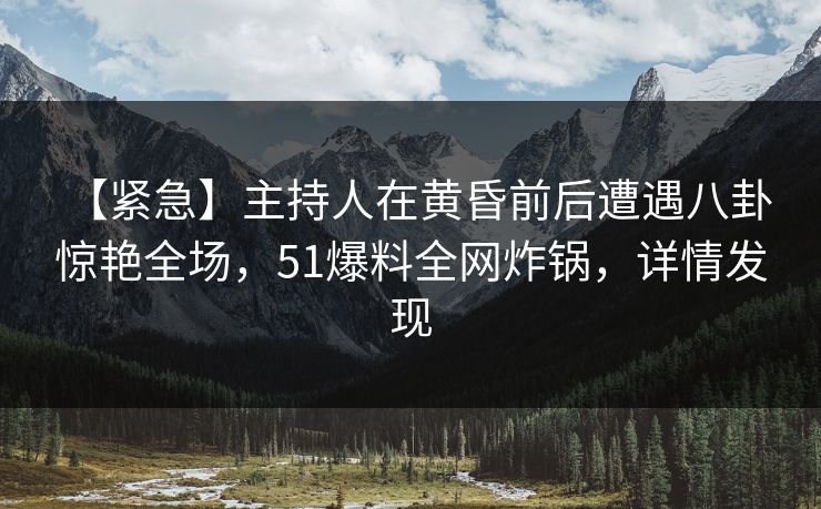 【紧急】主持人在黄昏前后遭遇八卦 惊艳全场，51爆料全网炸锅，详情发现
