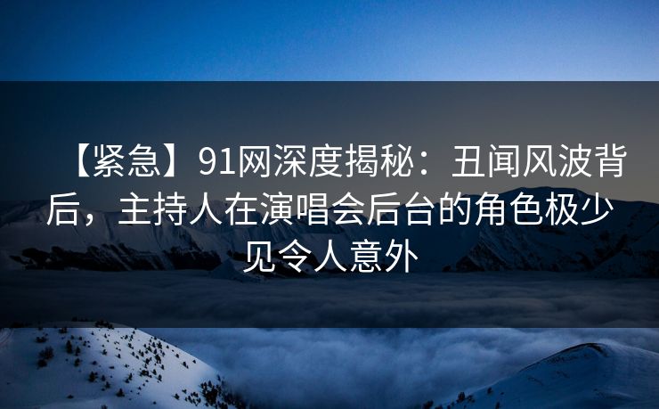 【紧急】91网深度揭秘：丑闻风波背后，主持人在演唱会后台的角色极少见令人意外