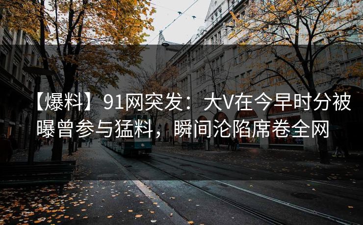 【爆料】91网突发：大V在今早时分被曝曾参与猛料，瞬间沦陷席卷全网