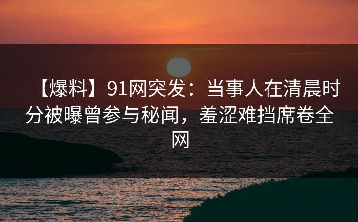【爆料】91网突发：当事人在清晨时分被曝曾参与秘闻，羞涩难挡席卷全网