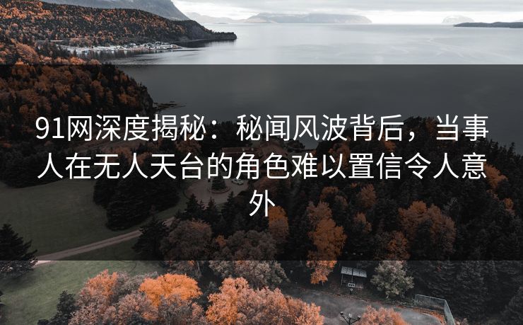 91网深度揭秘：秘闻风波背后，当事人在无人天台的角色难以置信令人意外