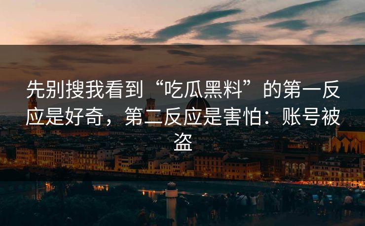 先别搜我看到“吃瓜黑料”的第一反应是好奇，第二反应是害怕：账号被盗
