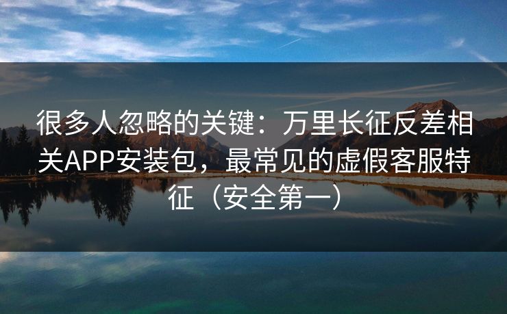 很多人忽略的关键：万里长征反差相关APP安装包，最常见的虚假客服特征（安全第一）