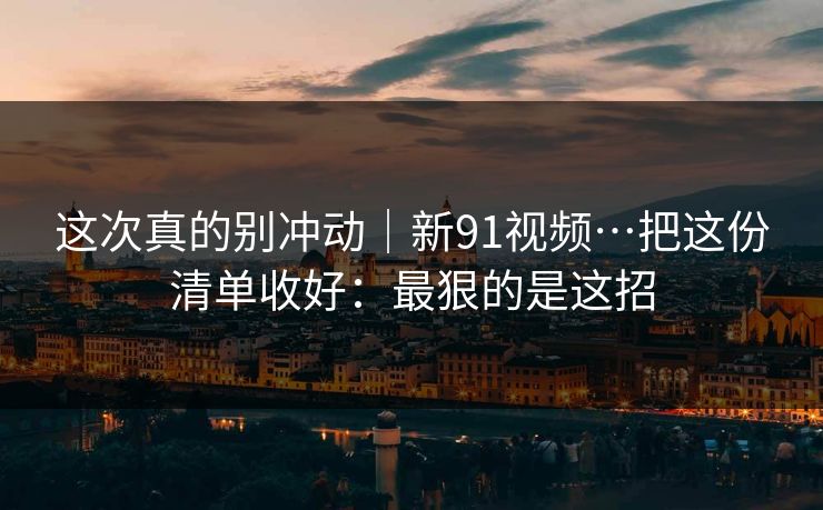 这次真的别冲动｜新91视频…把这份清单收好：最狠的是这招
