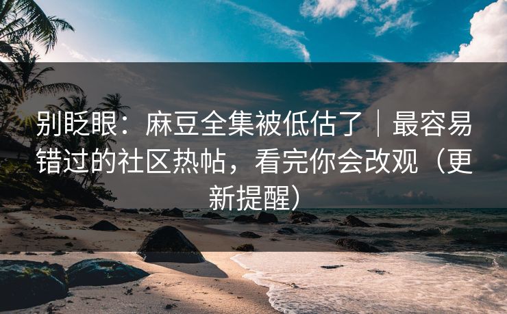 别眨眼：麻豆全集被低估了｜最容易错过的社区热帖，看完你会改观（更新提醒）