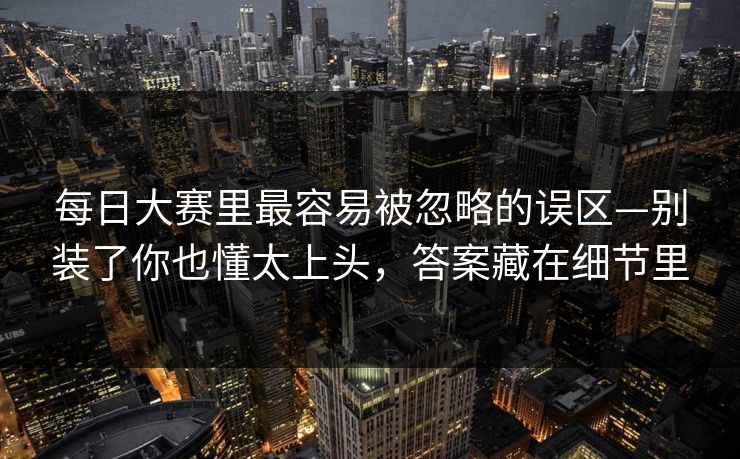 每日大赛里最容易被忽略的误区—别装了你也懂太上头，答案藏在细节里