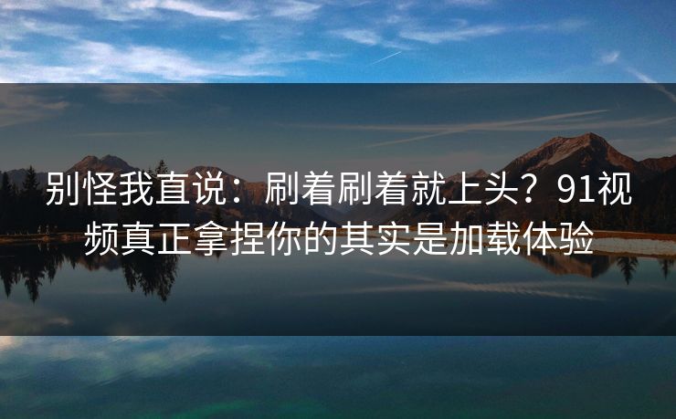 别怪我直说：刷着刷着就上头？91视频真正拿捏你的其实是加载体验
