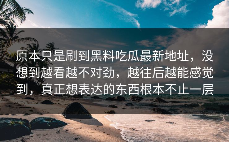 原本只是刷到黑料吃瓜最新地址，没想到越看越不对劲，越往后越能感觉到，真正想表达的东西根本不止一层